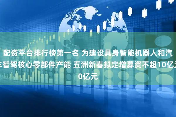 配资平台排行榜第一名 为建设具身智能机器人和汽车智驾核心零部件产能 五洲新春拟定增募资不超10亿元