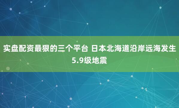 实盘配资最狠的三个平台 日本北海道沿岸远海发生5.9级地震
