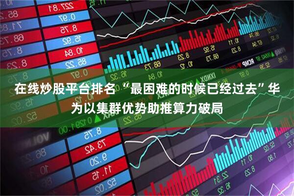 在线炒股平台排名 “最困难的时候已经过去”华为以集群优势助推算力破局