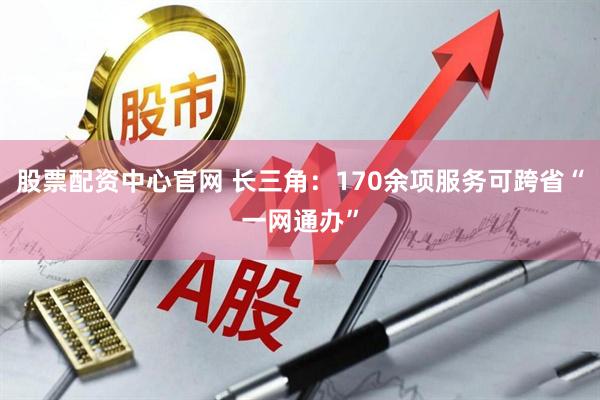 股票配资中心官网 长三角：170余项服务可跨省“一网通办”