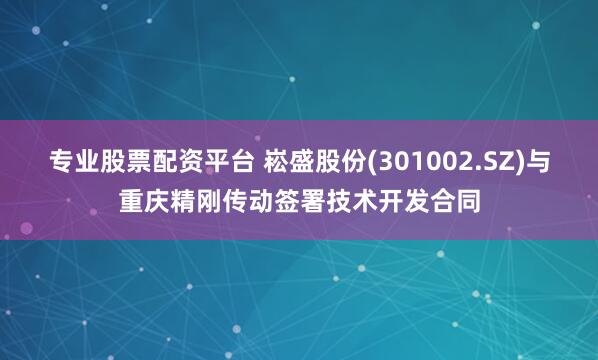 专业股票配资平台 崧盛股份(301002.SZ)与重庆精刚传动签署技术开发合同
