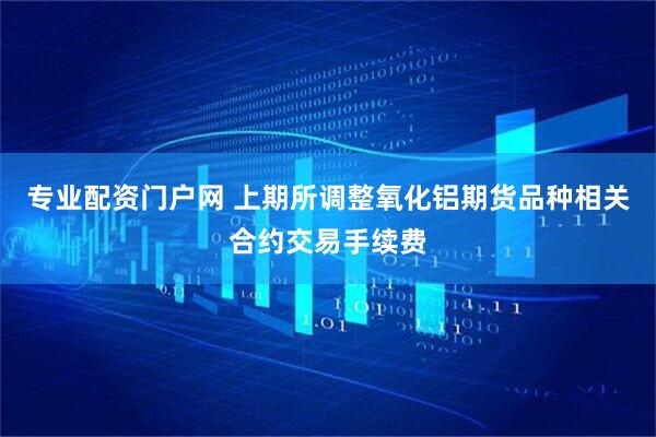 专业配资门户网 上期所调整氧化铝期货品种相关合约交易手续费