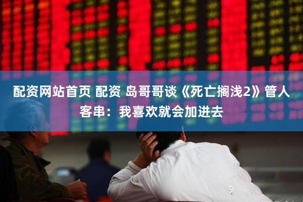配资网站首页 配资 岛哥哥谈《死亡搁浅2》管人客串：我喜欢就会加进去