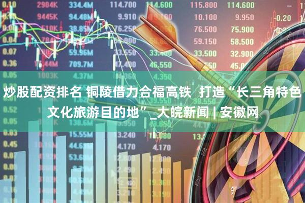 炒股配资排名 铜陵借力合福高铁  打造“长三角特色文化旅游目的地”_大皖新闻 | 安徽网