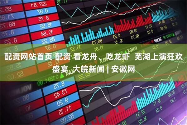 配资网站首页 配资 看龙舟、吃龙虾  芜湖上演狂欢盛宴_大皖新闻 | 安徽网
