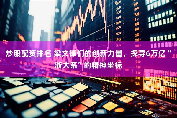 炒股配资排名 梁文锋们的创新力量，探寻6万亿“浙大系”的精神坐标