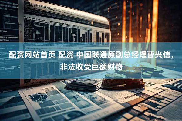 配资网站首页 配资 中国联通原副总经理曹兴信，非法收受巨额财物