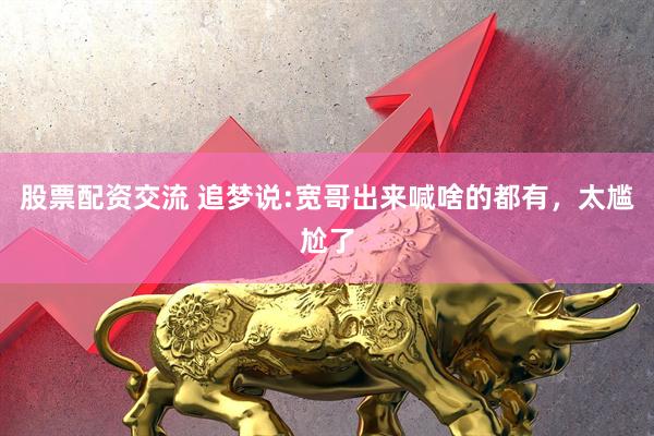 股票配资交流 追梦说:宽哥出来喊啥的都有，太尴尬了
