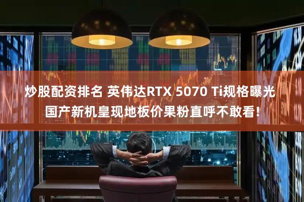 炒股配资排名 英伟达RTX 5070 Ti规格曝光 国产新机皇现地板价果粉直呼不敢看!