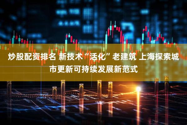 炒股配资排名 新技术“活化”老建筑 上海探索城市更新可持续发展新范式