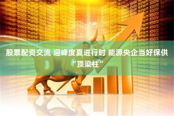 股票配资交流 迎峰度夏进行时 能源央企当好保供“顶梁柱”