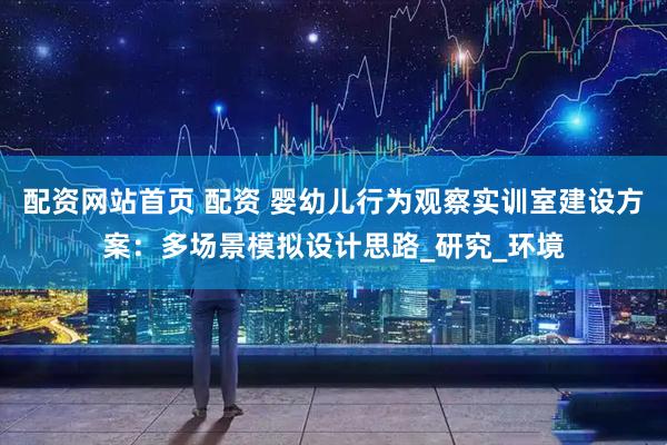 配资网站首页 配资 婴幼儿行为观察实训室建设方案：多场景模拟设计思路_研究_环境