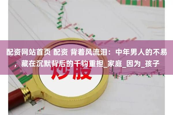 配资网站首页 配资 背着风流泪：中年男人的不易，藏在沉默背后的千钧重担_家庭_因为_孩子