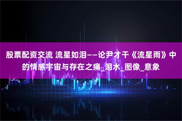 股票配资交流 流星如泪——论尹才干《流星雨》中的情感宇宙与存在之痛_泪水_图像_意象