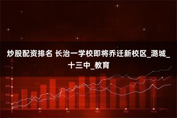 炒股配资排名 长治一学校即将乔迁新校区_潞城_十三中_教育
