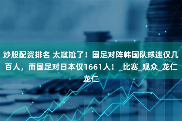 炒股配资排名 太尴尬了！国足对阵韩国队球迷仅几百人，而国足对日本仅1661人！_比赛_观众_龙仁