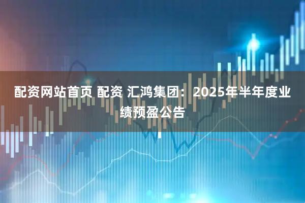 配资网站首页 配资 汇鸿集团：2025年半年度业绩预盈公告