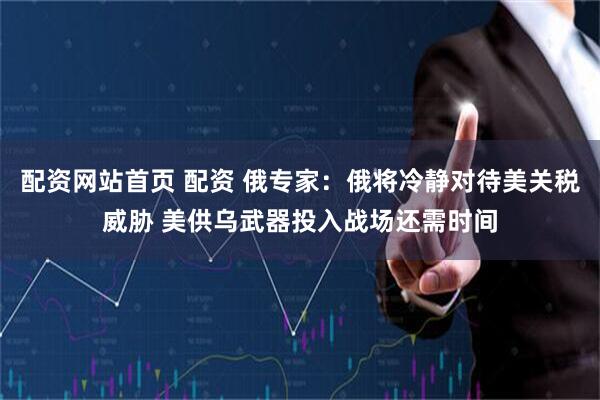 配资网站首页 配资 俄专家：俄将冷静对待美关税威胁 美供乌武器投入战场还需时间