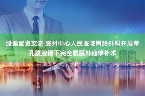 股票配资交流 滕州中心人民医院胃肠外科开展单孔腹腔镜下完全腹膜外疝修补术