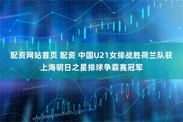 配资网站首页 配资 中国U21女排战胜荷兰队获上海明日之星排球争霸赛冠军