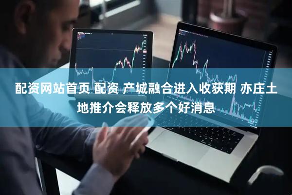 配资网站首页 配资 产城融合进入收获期 亦庄土地推介会释放多个好消息