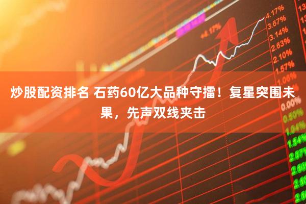 炒股配资排名 石药60亿大品种守擂！复星突围未果，先声双线夹击