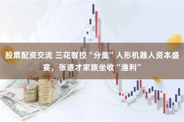 股票配资交流 三花智控“分羹”人形机器人资本盛宴，张道才家族坐收“渔利”