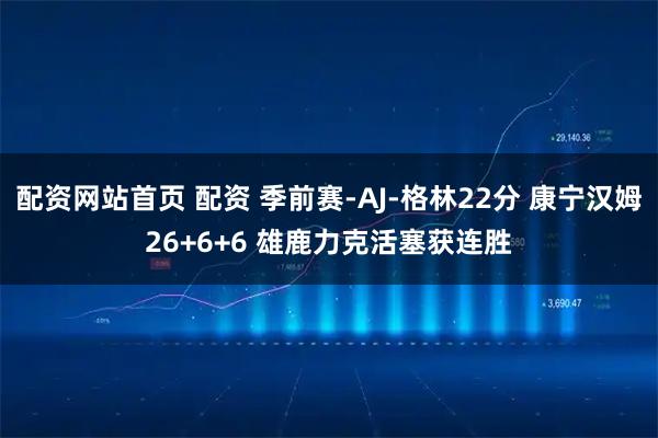 配资网站首页 配资 季前赛-AJ-格林22分 康宁汉姆26+6+6 雄鹿力克活塞获连胜