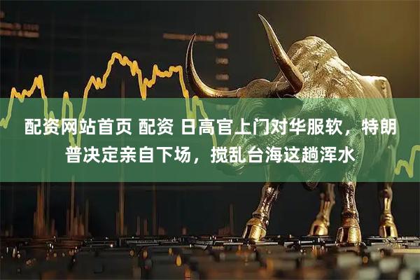 配资网站首页 配资 日高官上门对华服软，特朗普决定亲自下场，搅乱台海这趟浑水