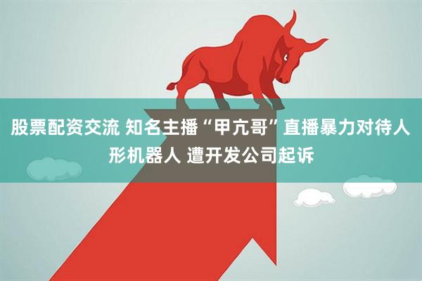 股票配资交流 知名主播“甲亢哥”直播暴力对待人形机器人 遭开发公司起诉