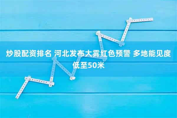 炒股配资排名 河北发布大雾红色预警 多地能见度低至50米