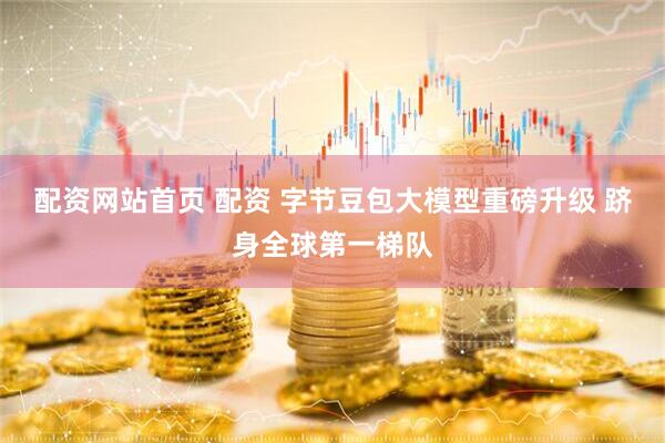 配资网站首页 配资 字节豆包大模型重磅升级 跻身全球第一梯队