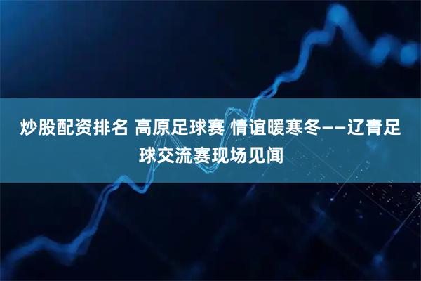 炒股配资排名 高原足球赛 情谊暖寒冬——辽青足球交流赛现场见闻