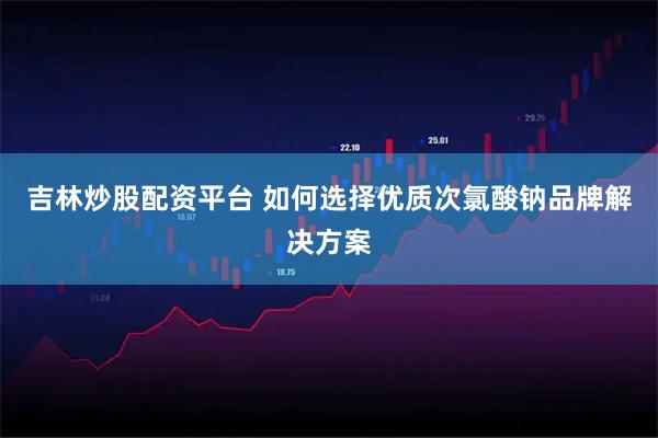 吉林炒股配资平台 如何选择优质次氯酸钠品牌解决方案