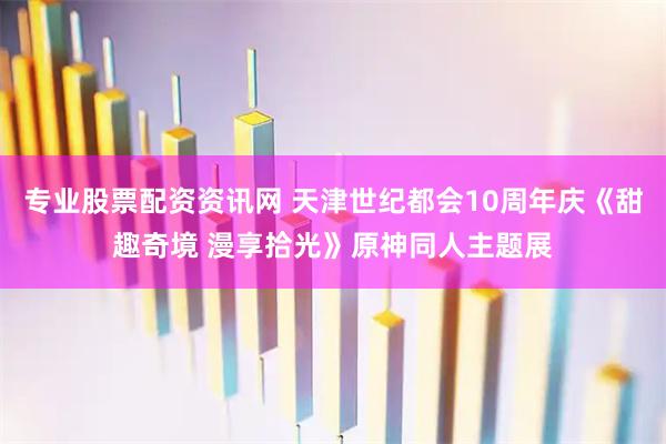 专业股票配资资讯网 天津世纪都会10周年庆《甜趣奇境 漫享拾光》原神同人主题展