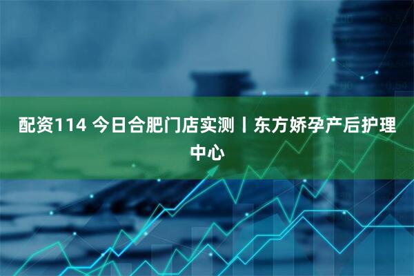配资114 今日合肥门店实测丨东方娇孕产后护理中心