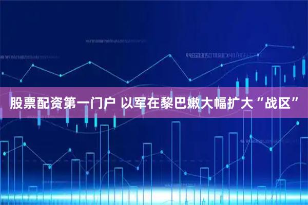股票配资第一门户 以军在黎巴嫩大幅扩大“战区”